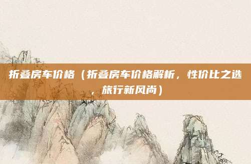 折叠房车价格(折叠房车价格解析,性价比之选,旅行新风尚)