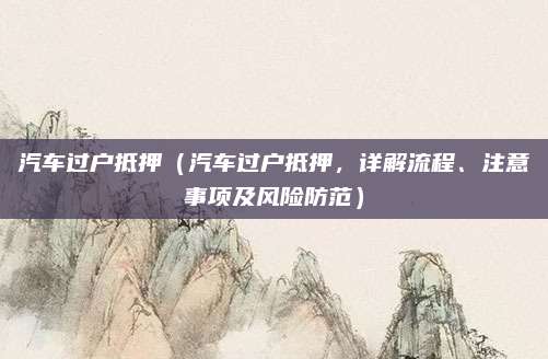 汽车过户抵押(汽车过户抵押,详解流程、注意事项及风险防范)