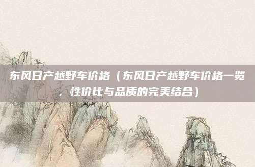 东风日产越野车价格(东风日产越野车价格一览,性价比与品质的完美结合)