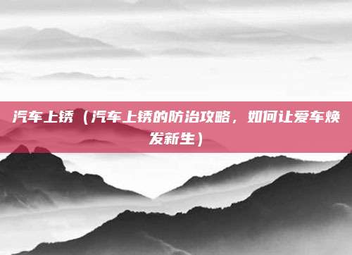 汽车上锈（汽车上锈的防治攻略，如何让爱车焕发新生）
