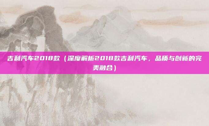 吉利汽车2018款（深度解析2018款吉利汽车，品质与创新的完美融合）