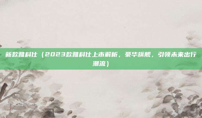 新款雅科仕(2023款雅科仕上市解析,豪华旗舰,引领未来出行潮流)