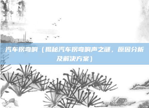 汽车拐弯响(揭秘汽车拐弯响声之谜,原因分析及解决方案)