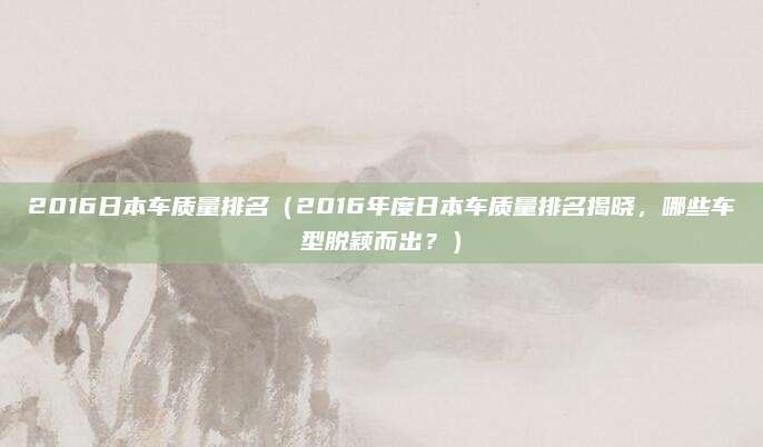 2016日本车质量排名（2016年度日本车质量排名揭晓，哪些车型脱颖而出？）