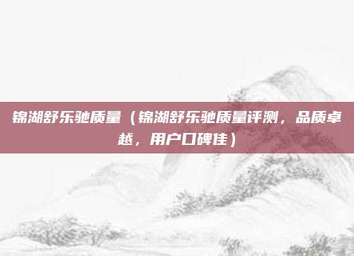 锦湖舒乐驰质量(锦湖舒乐驰质量评测,品质卓越,用户口碑佳)