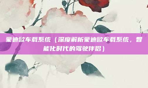 蒙迪欧车载系统（深度解析蒙迪欧车载系统，智能化时代的驾驶伴侣）