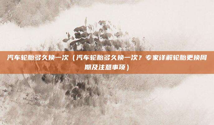 汽车轮胎多久换一次(汽车轮胎多久换一次?专家详解轮胎更换周期及注意事项)