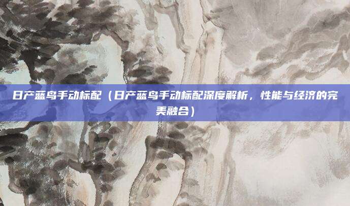 日产蓝鸟手动标配(日产蓝鸟手动标配深度解析,性能与经济的完美融合)