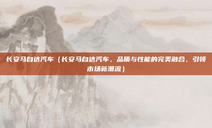 长安马自达汽车(长安马自达汽车,品质与性能的完美融合,引领市场新潮流)