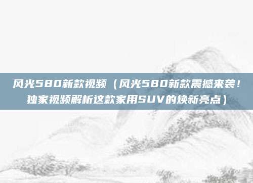 风光580新款视频（风光580新款震撼来袭！独家视频解析这款家用SUV的焕新亮点）