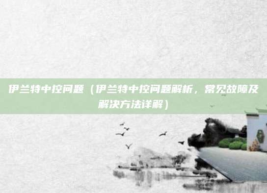 伊兰特中控问题（伊兰特中控问题解析，常见故障及解决方法详解）