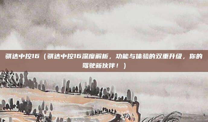 骐达中控16（骐达中控16深度解析，功能与体验的双重升级，你的驾驶新伙伴！）