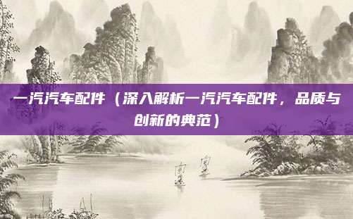 一汽汽车配件(深入解析一汽汽车配件,品质与创新的典范)