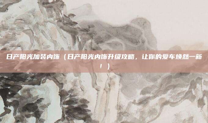 日产阳光加装内饰（日产阳光内饰升级攻略，让你的爱车焕然一新！）