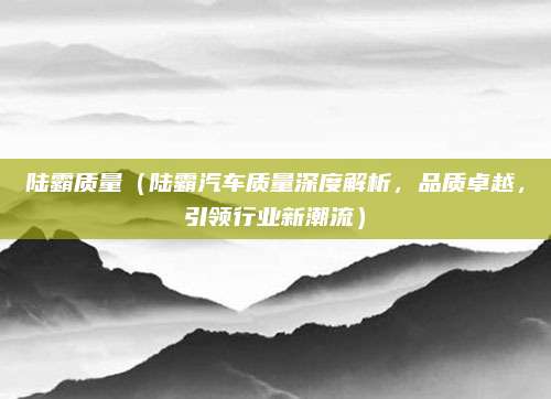 陆霸质量（陆霸汽车质量深度解析，品质卓越，引领行业新潮流）