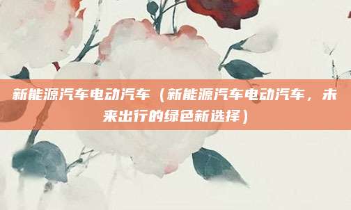 新能源汽车电动汽车（新能源汽车电动汽车，未来出行的绿色新选择）