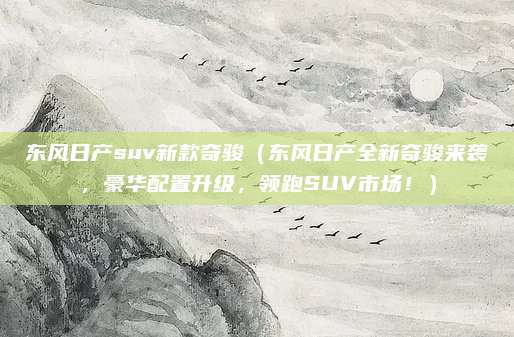 东风日产suv新款奇骏(东风日产全新奇骏来袭,豪华配置升级,领跑SUV市场!)