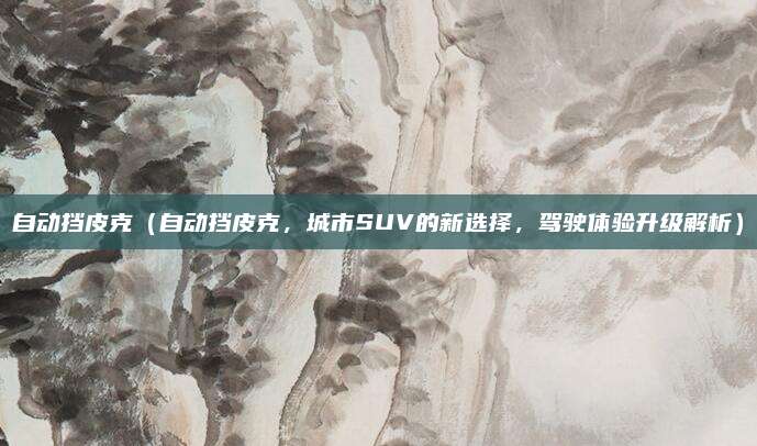 自动挡皮克(自动挡皮克,城市SUV的新选择,驾驶体验升级解析)