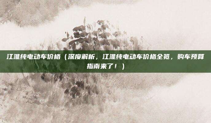 江淮纯电动车价格(深度解析,江淮纯电动车价格全览,购车预算指南来了!)