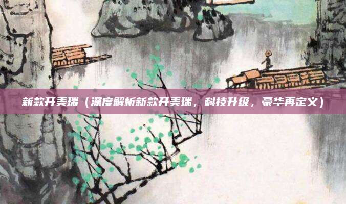 新款开美瑞(深度解析新款开美瑞,科技升级,豪华再定义)
