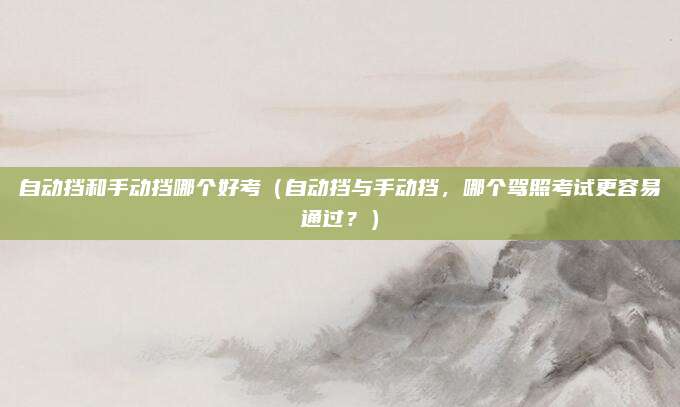 自动挡和手动挡哪个好考（自动挡与手动挡，哪个驾照考试更容易通过？）
