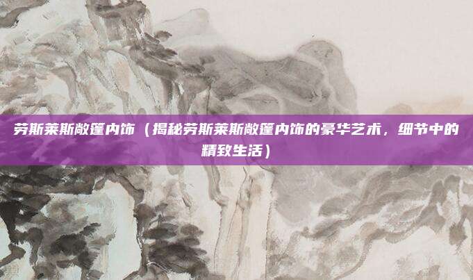 劳斯莱斯敞篷内饰(揭秘劳斯莱斯敞篷内饰的豪华艺术,细节中的精致生活)