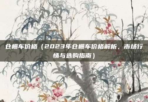 仓栅车价格（2023年仓栅车价格解析，市场行情与选购指南）