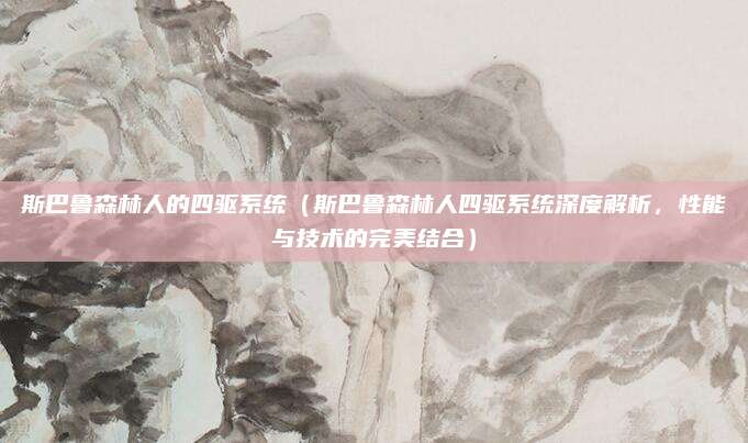 斯巴鲁森林人的四驱系统（斯巴鲁森林人四驱系统深度解析，性能与技术的完美结合）