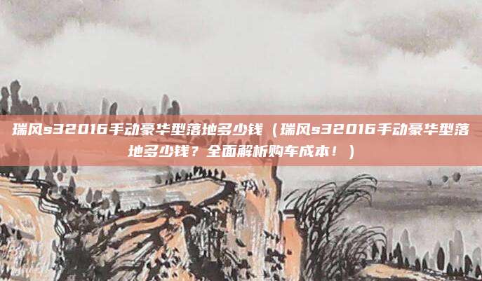 瑞风s32016手动豪华型落地多少钱(瑞风s32016手动豪华型落地多少钱?全面解析购车成本!)