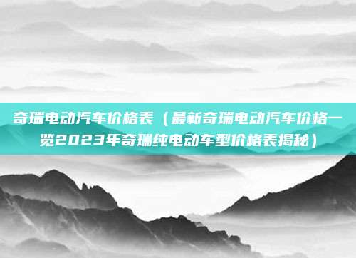 奇瑞电动汽车价格表（最新奇瑞电动汽车价格一览2023年奇瑞纯电动车型价格表揭秘）