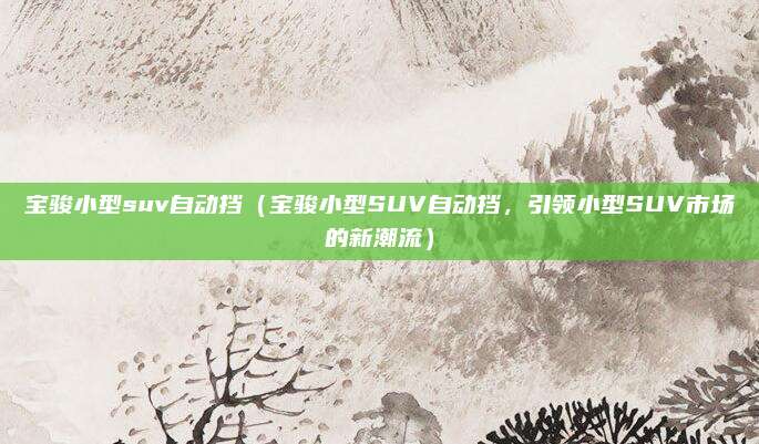 宝骏小型suv自动挡（宝骏小型SUV自动挡，引领小型SUV市场的新潮流）