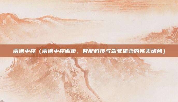 雷诺中控(雷诺中控解析,智能科技与驾驶体验的完美融合)