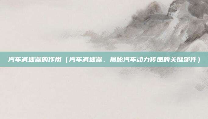 汽车减速器的作用(汽车减速器,揭秘汽车动力传递的关键部件)