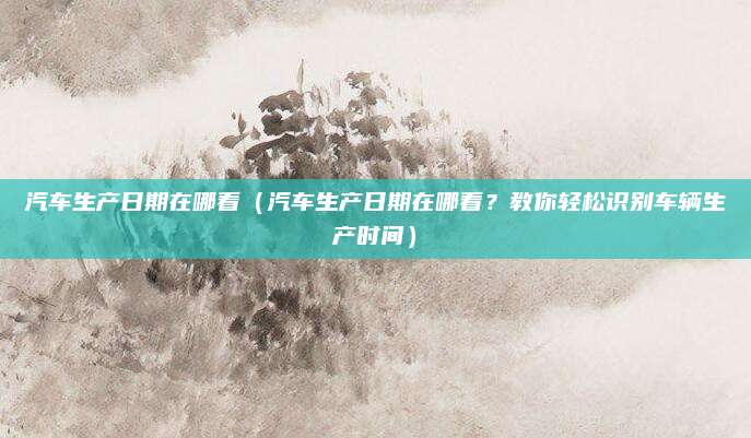 汽车生产日期在哪看（汽车生产日期在哪看？教你轻松识别车辆生产时间）