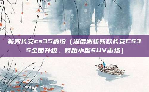新款长安cs35解说（深度解析新款长安CS35全面升级，领跑小型SUV市场）