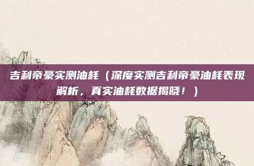 吉利帝豪实测油耗(深度实测吉利帝豪油耗表现解析,真实油耗数据揭晓!)