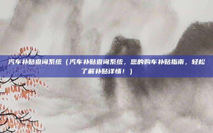 汽车补贴查询系统（汽车补贴查询系统，您的购车补贴指南，轻松了解补贴详情！）
