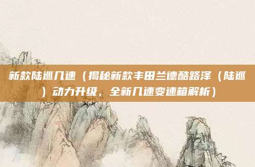 新款陆巡几速（揭秘新款丰田兰德酷路泽（陆巡）动力升级，全新几速变速箱解析）