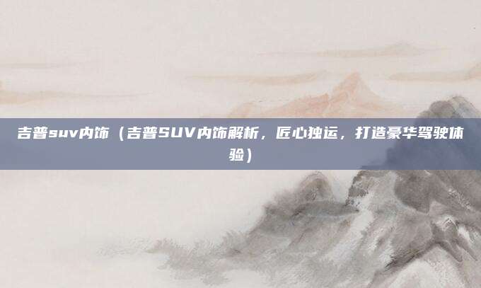 吉普suv内饰(吉普SUV内饰解析,匠心独运,打造豪华驾驶体验)