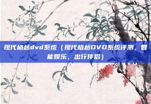 现代格越dvd系统（现代格越DVD系统评测，智能娱乐，出行伴侣）