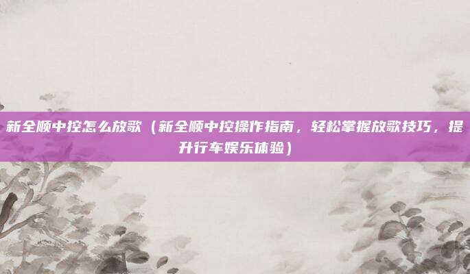 新全顺中控怎么放歌（新全顺中控操作指南，轻松掌握放歌技巧，提升行车娱乐体验）