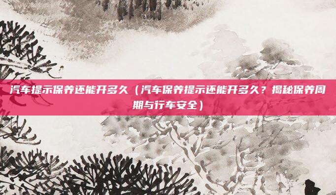 汽车提示保养还能开多久(汽车保养提示还能开多久?揭秘保养周期与行车安全)