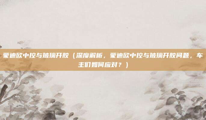 蒙迪欧中控与玻璃开胶（深度解析，蒙迪欧中控与玻璃开胶问题，车主们如何应对？）