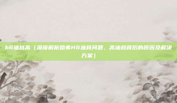 h6油耗高（深度解析哈弗H6油耗问题，高油耗背后的原因及解决方案）