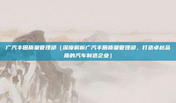 广汽丰田质量管理部（深度解析广汽丰田质量管理部，打造卓越品质的汽车制造企业）