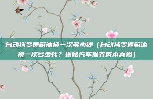 自动挡变速箱油换一次多少钱（自动挡变速箱油换一次多少钱？揭秘汽车保养成本真相）