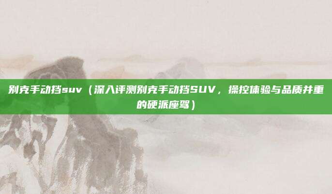 别克手动挡suv（深入评测别克手动挡SUV，操控体验与品质并重的硬派座驾）