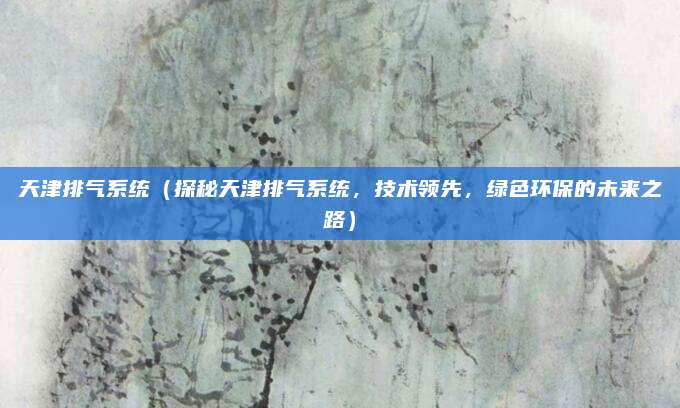 天津排气系统（探秘天津排气系统，技术领先，绿色环保的未来之路）