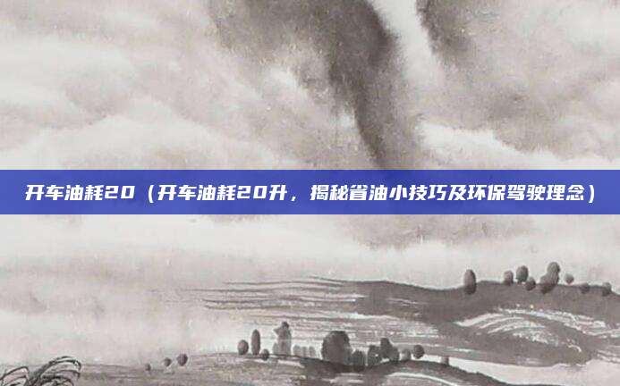 开车油耗20（开车油耗20升，揭秘省油小技巧及环保驾驶理念）