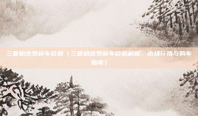 三菱柏杰罗新车价格（三菱柏杰罗新车价格解析，市场行情与购车指南）